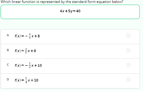 Which linear function is represented by the standard form equation below?
4x + 5y=40
A f(x) = -x+8
B f(x)= x+8
C f(x) = -x+10
D
f(x) = x+10