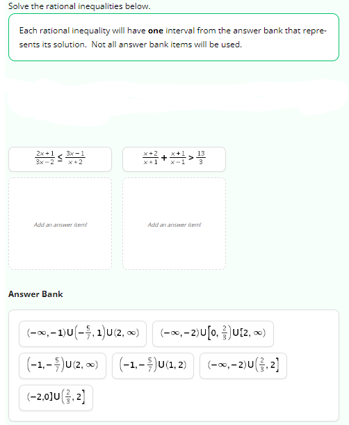 Solve the rational inequalities below.
Each rational inequality will have one interval from the answer bank that repre-
sents its solution. Not all answer bank items will be used.
2x+1 3x-1
3x-2 x+2
Add an answer item!
Answer Bank
(-∞, -1) U (-5, 1) U (2, ∞)
(-1,-)U(2, ∞)
(-2,0]U (3, 2)
*+/+*+1>1/3
Add an answer item!
(-∞, -2) U[0, U[2, ∞)
(-1,-)U(1, 2) (-∞, -2)U(3,2]