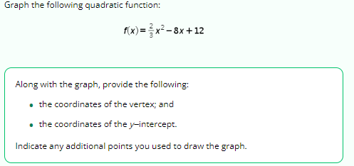 Graph the following quadratic function:
f(x)=x²-8x+12
Along with the graph, provide the following:
• the coordinates of the vertex; and
• the coordinates of the y-intercept.
Indicate any additional points you used to draw the graph.