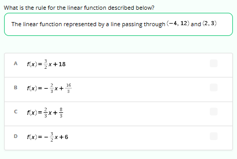 What is the rule for the linear function described below?
The linear function represented by a line passing through (-4, 12) and (2, 3)
3
A f(x)=x+18
2
16
B f(x) = -x + ¹5
3
©___f(x) = x +
D
3
f(x) = -x+6