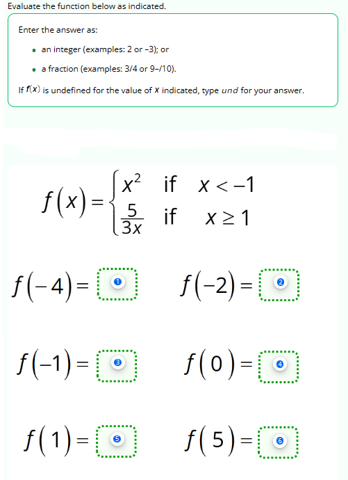 Evaluate the function below as indicated.
Enter the answer as:
• an integer (examples: 2 or -3); or
• a fraction (examples: 3/4 or 9-/10).
If f(x) is undefined for the value of X indicated, type und for your answer.
x² if x < -1
15 if X≥ 1
3x
f(x)=.
f(-4)=0
f(-1) = 10
f(1) = [
f(-2) = []
f(0) = [0]
ƒ(5)=O