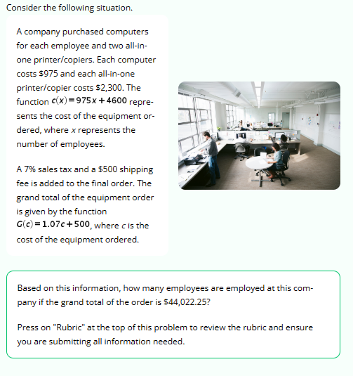 Consider the following situation.
A company purchased computers
for each employee and two all-in-
one printer/copiers. Each computer
costs $975 and each all-in-one
printer/copier costs $2,300. The
function C(x)=975x + 4600 repre-
sents the cost of the equipment or-
dered, where x represents the
number of employees.
A 7% sales tax and a $500 shipping
fee is added to the final order. The
grand total of the equipment order
is given by the function
G(c)=1.07c+500, where c is the
cost of the equipment ordered.
Based on this information, how many employees are employed at this com-
pany if the grand total of the order is $44,022.25?
Press on "Rubric" at the top of this problem to review the rubric and ensure
you are submitting all information needed.