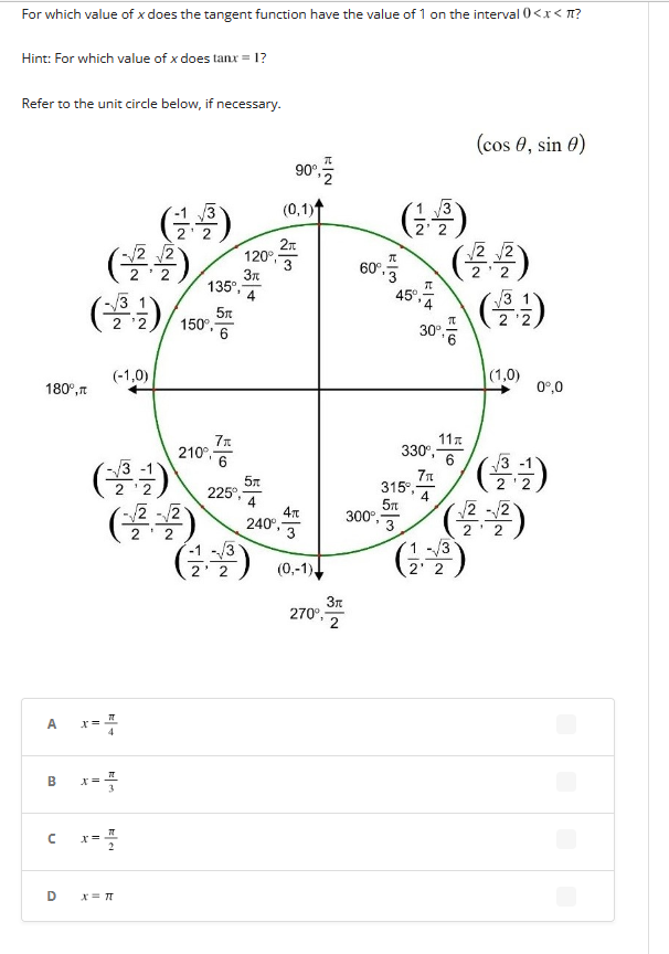 For which value of x does the tangent function have the value of 1 on the interval 0<x< ?
Hint: For which value of x does tanx = 1?
Refer to the unit circle below, if necessary.
180°,
A
с
D
(-³-¹-)
x =
(-1,0)
(3-¹)
(-2
K+
B x=3/4
(台灣)
x = π
x=3/4
√2-√2
150⁰,-
135°,
5m
6
7x
210⁰-
¹6
225°,
-13
2' 2
2x
120°, 3
3π
5x
4
240°,
90%, 12
(0,1)
(³)
4T
3
(0,-1)
3r
270⁰ 2
(+)
2' 2
300⁰,-
60%.5 (2.42)
3
45°,
30°,
E|6
330⁰,-
7%
315, 4
5T
3
11
6
(cos , sin 0)
(13)
2
√√3
22
(1,0)
√√3
(2².-2²)
0º,0