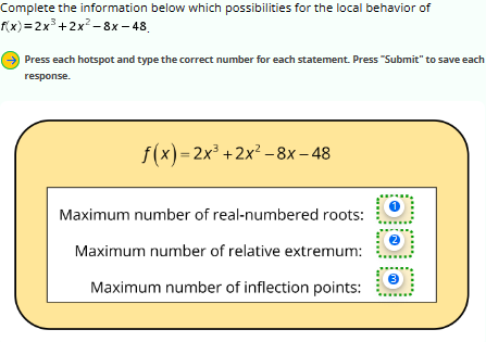 Complete the information below which possibilities for the local behavior of
f(x)=2x³+2x²−8x−48
Press each hotspot and type the correct number for each statement. Press "Submit" to save each
response.
f(x)=2x³ + 2x² -8x-48
Maximum number of real-numbered roots:
Maximum number of relative extremum:
Maximum number of inflection points:
1
2
3