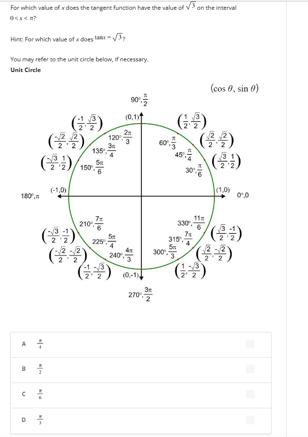 For which value of x does the tangent function have the value of √3 on the interval
0<x< πt?
Hint: For which value of x does tanx = √√3?
You may refer to the unit circle below, if necessary.
Unit Circle
180°,
A
B
U
(-2,-2)
(*)/150
7
2
(-:-)
7T
6
(9)
(-1,0)
it
120°
3k
135⁰, 4
5t
6
7x
210⁹ 6
√√2-√√2
I
225°,
(3)
2' 2
90⁰,
(0,1)
5m
4
240°,
2π
4T
(0,-1)
270°,
3r
2
60%, 5 (-2,-2)
45°,
(1)
300⁰, 3
TL
30°,
315⁰,-
5Tt
11x
6
330⁰,-
7π
4
(cos 0, sin 0)
1-3
2¹ 2
(1,0)
0º,0
(+/-)
(2-2)