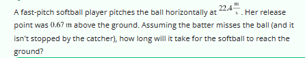 22.4-
Her release
A fast-pitch softball player pitches the ball horizontally at
point was 0.67 m above the ground. Assuming the batter misses the ball (and it
isn't stopped by the catcher), how long will it take for the softball to reach the
ground?