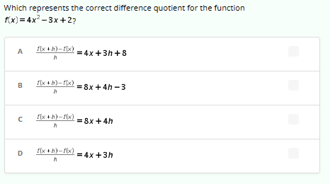 **Question:**

Which represents the correct difference quotient for the function \( f(x) = 4x^2 - 3x + 2 \)?

**Options:**

A. \(\frac{f(x+h) - f(x)}{h} = 4x + 3h + 8\)  
B. \(\frac{f(x+h) - f(x)}{h} = 8x + 4h - 3\)  
C. \(\frac{f(x+h) - f(x)}{h} = 8x + 4h\)  
D. \(\frac{f(x+h) - f(x)}{h} = 4x + 3h\)  

Each option provides a different expression for the difference quotient of the given function \( f(x) = 4x^2 - 3x + 2 \). The goal is to determine which expression correctly represents the difference quotient.