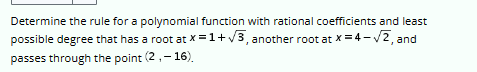 Determine the rule for a polynomial function with rational coefficients and least
possible degree that has a root at x = 1+√3, another root at x=4-√2, and
passes through the point (2,-16).