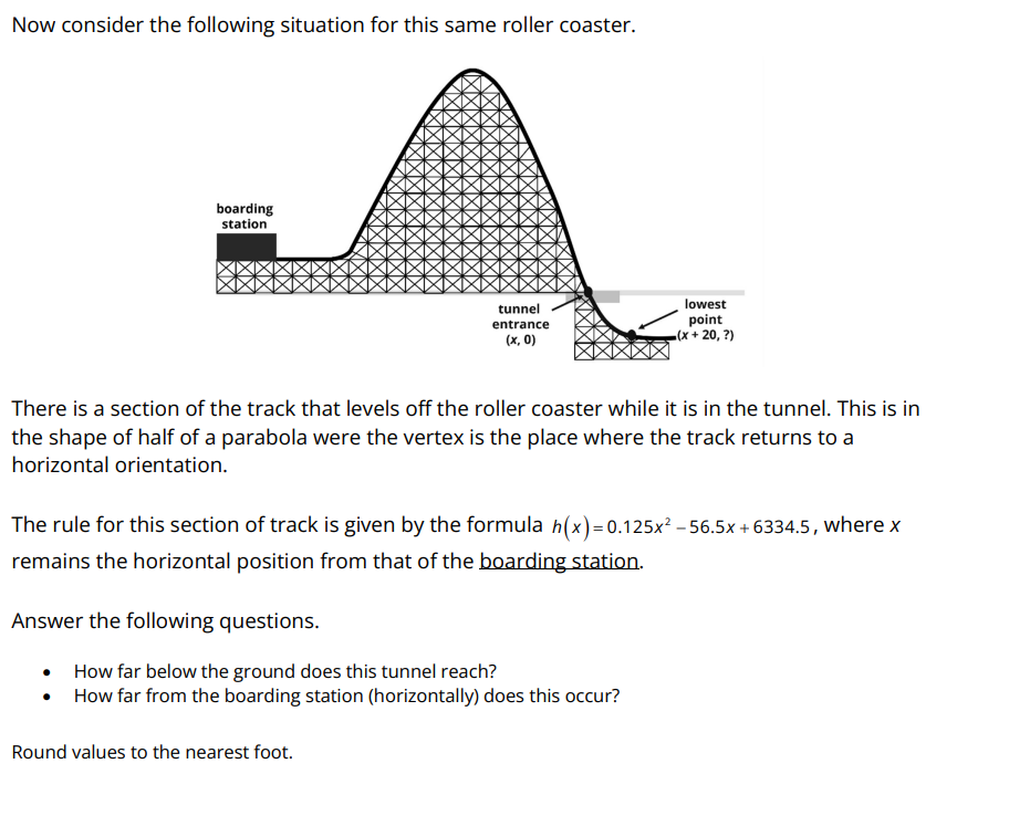 Now consider the following situation for this same roller coaster.
boarding
station
tunnel
entrance
(x, 0)
There is a section of the track that levels off the roller coaster while it is in the tunnel. This is in
the shape of half of a parabola were the vertex is the place where the track returns to a
horizontal orientation.
Answer the following questions.
The rule for this section of track is given by the formula h(x)=0.125x² - 56.5x+6334.5, where x
remains the horizontal position from that of the boarding station.
lowest
point
(x+20, ?)
How far below the ground does this tunnel reach?
How far from the boarding station (horizontally) does this occur?
Round values to the nearest foot.