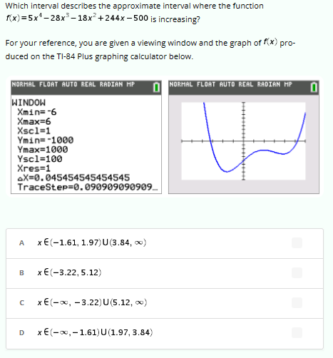 Which interval describes the approximate interval where the function
f(x)=5x¹-28x³-18x² +244x-500 is increasing?
For your reference, you are given a viewing window and the graph of f(x) pro-
duced on the TI-84 Plus graphing calculator below.
NORMAL FLOAT AUTO REAL RADIAN MP
WINDOW
Xmin=-6
Xmax=6
Xsc1=1
Ymin=-1090
Ymax=1999
Ysc1=100
Xres=1
AX=0.045454545454545
TraceStep=0.090909090909...
A
B
x € (-1.61, 1.97) U (3.84, ∞)
D
x € (-3.22, 5.12)
с x€(−x, −3.22)U(5.12, c)
x€(−x,−1.61)U(1.97,3.84)
NORMAL FLOAT AUTO REAL RADIAN MP
0
#