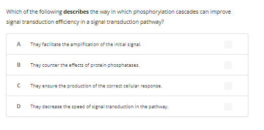 Which of the following describes the way in which phosphorylation cascades can improve
signal transduction efficiency in a signal transduction pathway?
A
B
с
D
They facilitate the amplification of the initial signal.
They counter the effects of protein phosphatases.
They ensure the production of the correct cellular response.
They decrease the speed of signal transduction in the pathway.