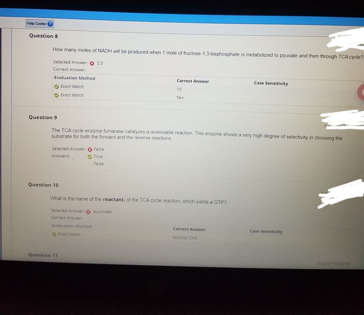 Help Center
Question 8
How many moles of NADH will be produced when 1 mole of fructose-1,3-bisphosphate is metabolized to pyuvate and then through TCA cycle?
Selected Answer: 0 2.5
Correct Answer:
Evaluation Method
Exact Match
Exact Match
Question 9
Selected Answer:
Answers:
Question 10
The TCA cycle enzyme fumarase catalyzes a reversiable reaction. This enzyme shows a very high degree of selectivity in choosing the
substrate for both the forward and the reverse reactions.
False
True
False
Selected Answer: succinate
Correct Answer:
Evaluation Method
Exact Match
Correct Answer
What is the name of the reactant, of the TCA cycle reaction, which yields a GTP?
Question 11
10
Ten
Case Sensitivity
Correct Answer
succinyl COA
Case Sensitivity
5 out of 10 points