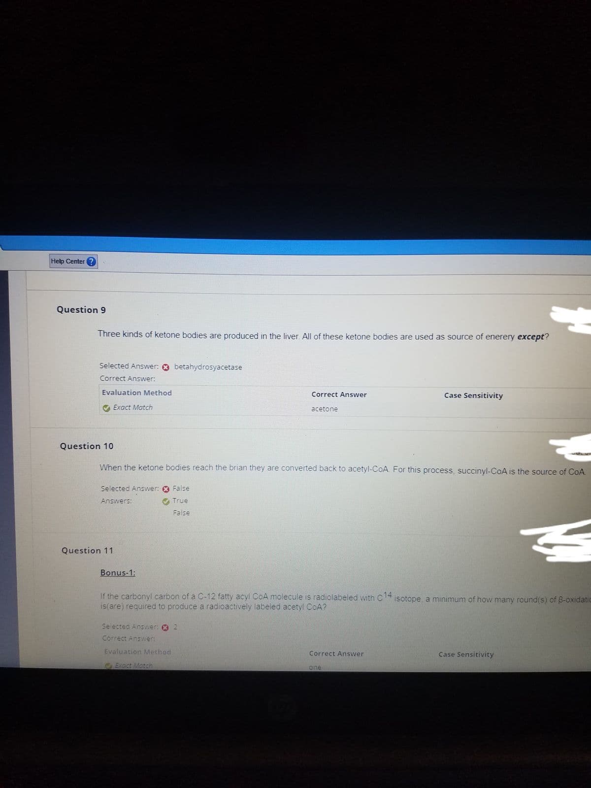 Help Center?
Question 9
Three kinds of ketone bodies are produced in the liver. All of these ketone bodies are used as source of enerery except?
Selected Answer: betahydrosyacetase
Correct Answer:
Evaluation Method
Exact Match
Selected Answer: False
Answers:
Question 10
When the ketone bodies reach the brian they are converted back to acetyl-CoA. For this process, succinyl-CoA is the source of CoA.
Question 11
False
Bonus-1:
Correct Answer
acetone
ķ
If the carbonyl carbon of a C-12 fatty acyl CoA molecule is radiolabeled with C14 isotope, a minimum of how many round(s) of B-oxidatic
is(are) required to produce a radioactively labeled acetyl CoA?
Selected Answer: 2
Correct Answer:
Evaluation Method
Exact Match
Case Sensitivity
Correct Answer
one
Case Sensitivity