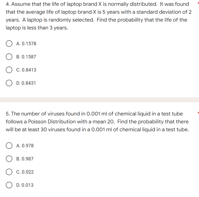 4. Assume that the life of laptop brand X is normally distributed. It was found
that the average life of laptop brand X is 5 years with a standard deviation of 2
years. A laptop is randomly selected. Find the probability that the life of the
laptop is less than 3 years.
O A. 0.1578
B. 0.1587
C. 0.8413
OD. 0.8431
5. The number of viruses found in 0.001 ml of chemical liquid in a test tube
follows a Poisson Distribution with a mean 20. Find the probability that there
will be at least 30 viruses found in a 0.001 ml of chemical liquid in a test tube.
O A. 0.978
B. 0.987
C. 0.022
O D. 0.013