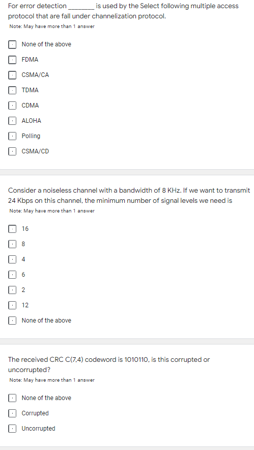 For error detection
is used by the Select following multiple access
protocol that are fall under channelization protocol.
Note: May have more than 1 answer
None of the above
FDMA
CSMA/CA
TDMA
CDMA
ALOHA
Polling
CSMA/CD
Consider a noiseless channel with a bandwidth of 8 KHz. If we want to transmit
24 Kbps on this channel, the minimum number of signal levels we need is
Note: May have more than 1 answer
16
8
4
6
. 2
12
None of the above
The received CRC C(7,4) codeword is 1010110, is this corrupted or
uncorrupted?
Note: May have more than 1 answer
None of the above
Corrupted
Uncorrupted
| - |
|