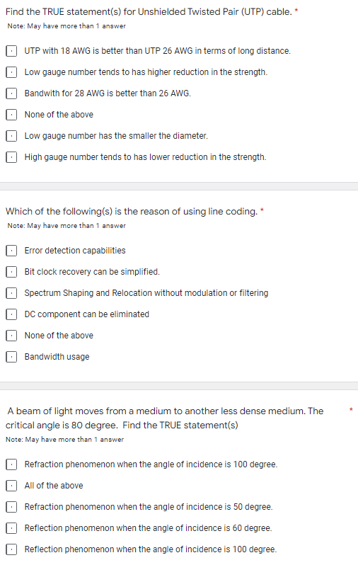 Find the TRUE statement(s) for Unshielded Twisted Pair (UTP) cable. *
Note: May have more than 1 answer
UTP with 18 AWG is better than UTP 26 AWG in terms of long distance.
Low gauge number tends to has higher reduction in the strength.
Bandwith for 28 AWG is better than 26 AWG.
None of the above
Low gauge number has the smaller the diameter.
High gauge number tends to has lower reduction in the strength.
Which of the following(s) is the reason of using line coding. *
Note: May have more than 1 answer
Error detection capabilities
Bit clock recovery can be simplified.
Spectrum Shaping and Relocation without modulation or filtering
DC component can be eliminated
None of the above
Bandwidth usage
A beam of light moves from a medium to another less dense medium. The
critical angle is 80 degree. Find the TRUE statement(s)
Note: May have more than 1 answer
Refraction phenomenon when the angle of incidence is 100 degree.
All of the above
Refraction phenomenon when the angle of incidence is 50 degree.
Reflection phenomenon when the angle of incidence is 60 degree.
Reflection phenomenon when the angle of incidence is 100 degree.