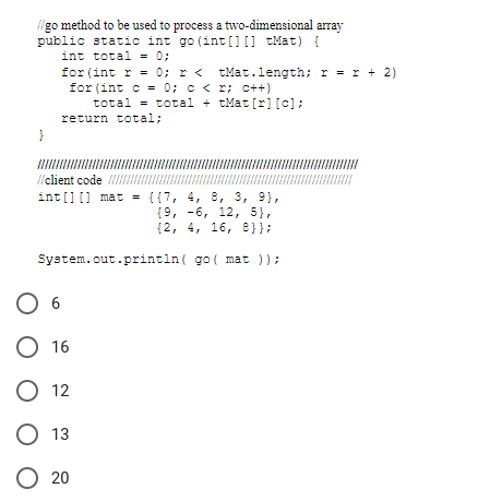 //go method to be used to process a two-dimensional array
public static int go (int[] [] Mat) {
int total = 0;
for (int r = 0; r < tMat.length; r = r + 2)
for (int c= 0; c < x; c++)
total= total + tMat [r] [c];
return total;
//client code
int[] [] mat = {{7, 4, 8, 3, 9),
(9, -6, 12, 5},
(2,
4, 16, 8}};
System.out.println(
O
O 16
O 12
O 13
O 20
6
go( mat ));
/////
III