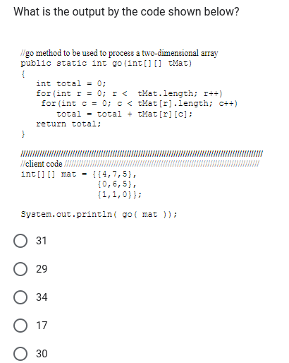 What is the output by the code shown below?
//go method to be used to process a two-dimensional array
public static int go (int[] [] tMat)
{
}
int total = 0;
for (int r = 0; I < tMat.length; x++)
for (int c = 0; c <tMat[r].length; c++)
total total + tMat[r] [c];
return total;
//client code ///I
int[] [] mat = {{4,7,5),
(0,6,5),
{1,1,0}};
System.out.println( go( mat ));
O 31
O 29
O34
17
30