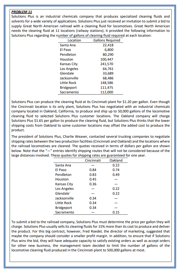 PROBLEM 11
Solutions Plus is an industrial chemicals company that produces specialized cleaning fluids and
solvents for a wide variety of applications. Solutions Plus just received an invitation to submit a bid to
supply Great North American railroad with a cleaning fluid for locomotives. Great North American
needs the cleaning fluid at 11 locations (railway stations); it provided the following information to
Solutions Plus regarding the number of gallons of cleaning fluid required at each location:
Location
Gallons Required
Santa Ana
El Paso
Pendleton
Houston
Kansas City
Los Angeles
Glendale
Jacksonville
Little Rock
Bridgeport
Sacramento
Solutions Plus can produce the cleaning fluid at its Cincinnati plant for $1.20 per gallon. Even though
the Cincinnati location is its only plant, Solutions Plus has negotiated with an industrial chemicals
company located in Oakland, California, to produce and up to 50,000 gallons of the locomotive
cleaning fluid to selected Solutions Plus customer locations. The Oakland company will charge
Solutions Plus $1.65 per gallon to produce the cleaning fluid, but Solutions Plus thinks that the lower
shipping costs from Oakland to some customer locations may offset the added cost to produce the
product.
The president of Solutions Plus, Charlie Weaver, contacted several trucking companies to negotiate
shipping rates between the two production facilities (Cincinnati and Oakland) and the locations where
the railroad locomotives are cleaned. The quotes received in terms of dollars per gallon are shown
below. Note that the "-" entries identify shipping routes that will not be considered because of the
large distances involved. These quotes for shipping rates are guaranteed for one year.
Cincinnati
Oakland
Santa Ana
El Paso
Pendleton
Houston
Kansas City
Los Angeles
Glendale
Jacksonville
Little Rock
Bridgeport
Sacramento
22,418
6,800
80,290
100,447
241,570
64,761
33,689
68,486
148,586
111,475
112,000
0.84
0.83
0.45
0.36
0.34
0.34
0.34
0.22
0.74
0.49
0.22
0.22
0.15
To submit a bid to the railroad company, Solutions Plus must determine the price per gallon they will
charge. Solutions Plus usually sells its cleaning fluids for 15% more than its cost to produce and deliver
the product. For this big contract, however, Fred Roedel, the director of marketing, suggested that
maybe the company should consider a smaller profit margin. In addition, to ensure that if Solutions
Plus wins the bid, they will have adequate capacity to satisfy existing orders as well as accept orders
for other new business, the management team decided to limit the number of gallons of the
locomotive cleaning fluid produced in the Cincinnati plant to 500,000 gallons at most.