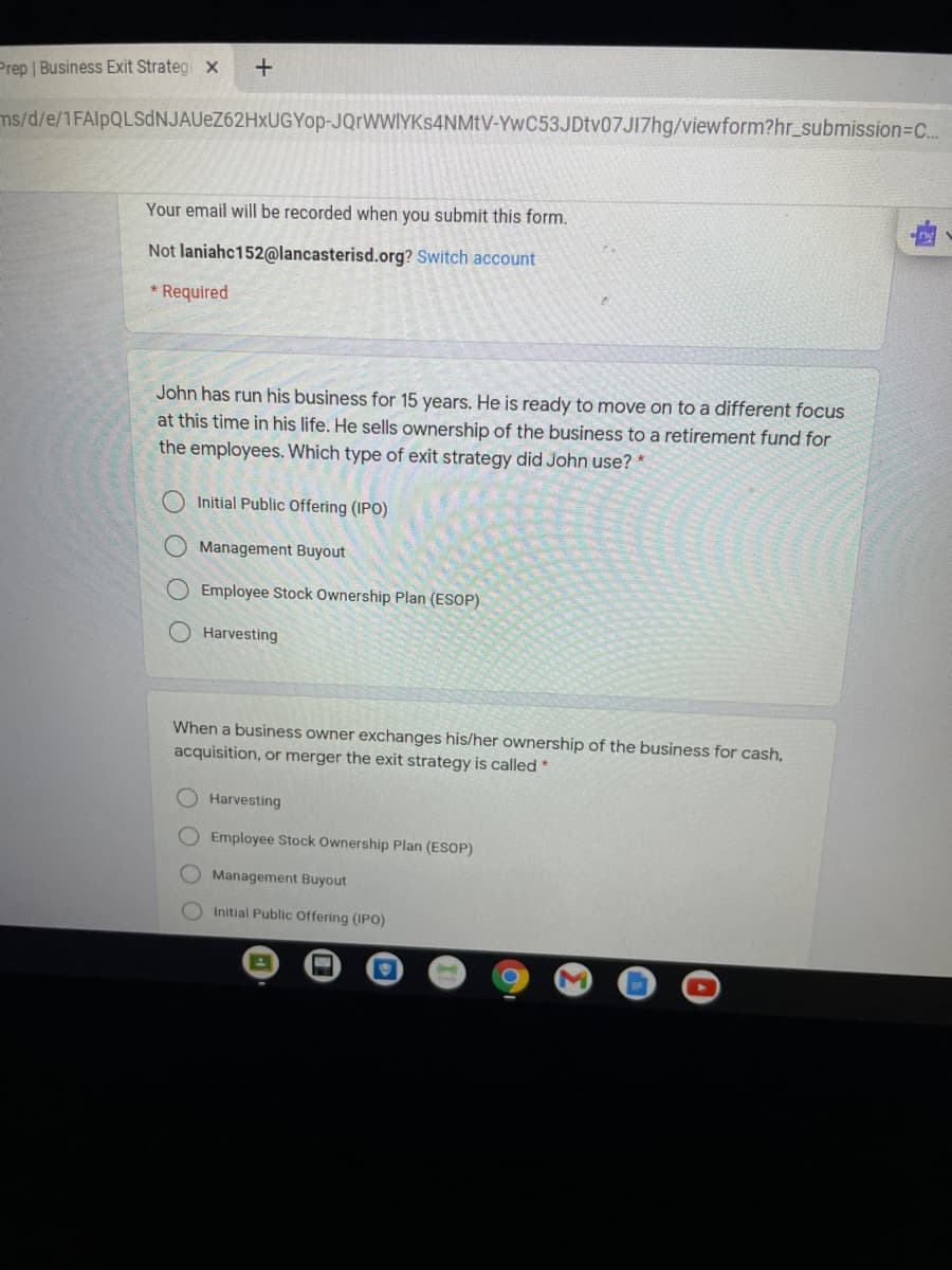 Prep | Businėss Exit Strateg x
ms/d/e/1FAlpQLSdNJAUeZ62HxUGYop-JQrWWIYKs4NMtV-YwC53JDtv07JI7hg/viewform?hr_submission=DC..
Your email will be recorded when you submit this form.
Not laniahc152@lancasterisd.org? Switch account
* Required
John has run his business for 15 years. He is ready to move on to a different focus
at this time in his life. He sells ownership of the business to a retirement fund for
the employees. Which type of exit strategy did John use? *
Initial Public Offering (IPO)
Management Buyout
Employee Stock Ownership Plan (ESOP)
Harvesting
When a business owner exchanges his/her ownership of the business for cash,
acquisition, or merger the exit strategy is called *
Harvesting
OEmployee Stock Ownership Plan (ESOP)
Management Buyout
Initial Public Offering (IPO)
O O O O
OOOO
