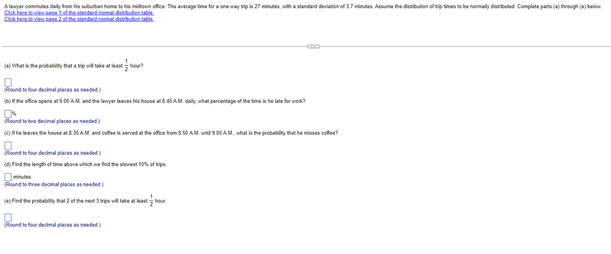 A lawyer commutes daily from his suburban home to his midtown office. The average time for a one-way trip is 27 minutes, with a standard deviation of 3.7 minutes. Assume the distribution of trip times to be normally distributed. Complete parts (a) through (e) below.
Click here to view page 1 of the standard normal distribution table.
Click here to view page 2 of the standard normal distribution table.
1
(a) What is the probability that a trip will take at least hour?
2
(Round to four decimal places as needed.)
(b) If the office opens at 9:00 A.M. and the lawyer leaves his house at 8:45 A.M. daily, what percentage of the time is he late for work?
%
(Round to two decimal places as needed.)
(c) If he leaves the house at 8:35 A.M. and coffee is served at the office from 8:50 A.M. until 9:00 A.M., what is the probability that he misses coffee?
(Round to four decimal places as needed.)
(d) Find the length of time above which we find the slowest 10% of trips.
minutes
(Round to three decimal places as needed.)
1
(e) Find the probability that 2 of the next 3 trips will take at least hour.
(Round to four decimal places as needed.)