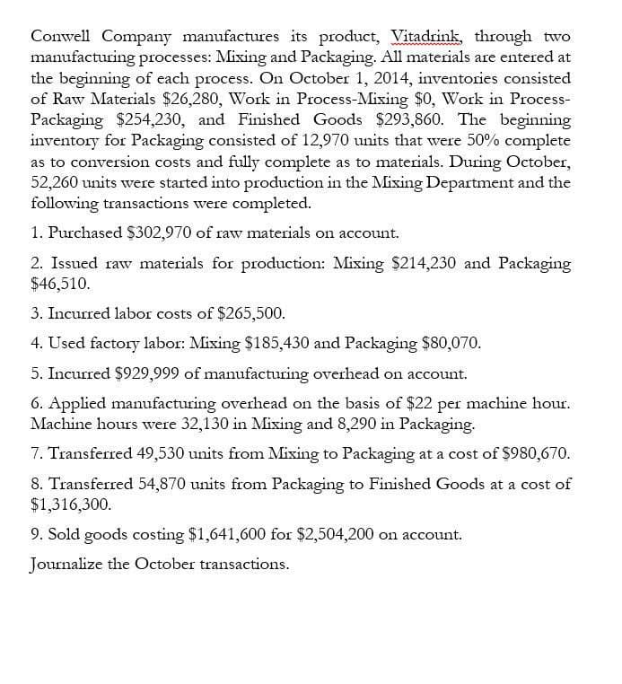 Conwell Company manufactures its product, Vitadrink, through two
manufacturing processes: Mixing and Packaging. All materials are entered at
the beginning of each process. On October 1, 2014, inventories consisted
of Raw Materials $26,280, Work in Process-Mixing $0, Work in Process-
Packaging $254,230, and Finished Goods $293,860. The beginning
inventory for Packaging consisted of 12,970 units that were 50% complete
as to conversion costs and fully complete as to materials. During October,
52,260 units were started into production in the Mixing Department and the
following transactions were completed.
1. Purchased $302,970 of raw materials on account.
2. Issued raw materials for production: Mixing $214,230 and Packaging
$46,510.
3. Incurred labor costs of $265,500.
4. Used factory labor: Mixing $185,430 and Packaging $80,070.
5. Incurred $929,999 of manufacturing overhead on account.
6. Applied manufacturing overhead on the basis of $22 per machine hour.
Machine hours were 32,130 in Mixing and 8,290 in Packaging.
7. Transferred 49,530 units from Mixing to Packaging at a cost of $980,670.
8. Transferred 54,870 units from Packaging to Finished Goods at a cost of
$1,316,300.
9. Sold goods costing $1,641,600 for $2,504,200 on account.
Journalize the October transactions.