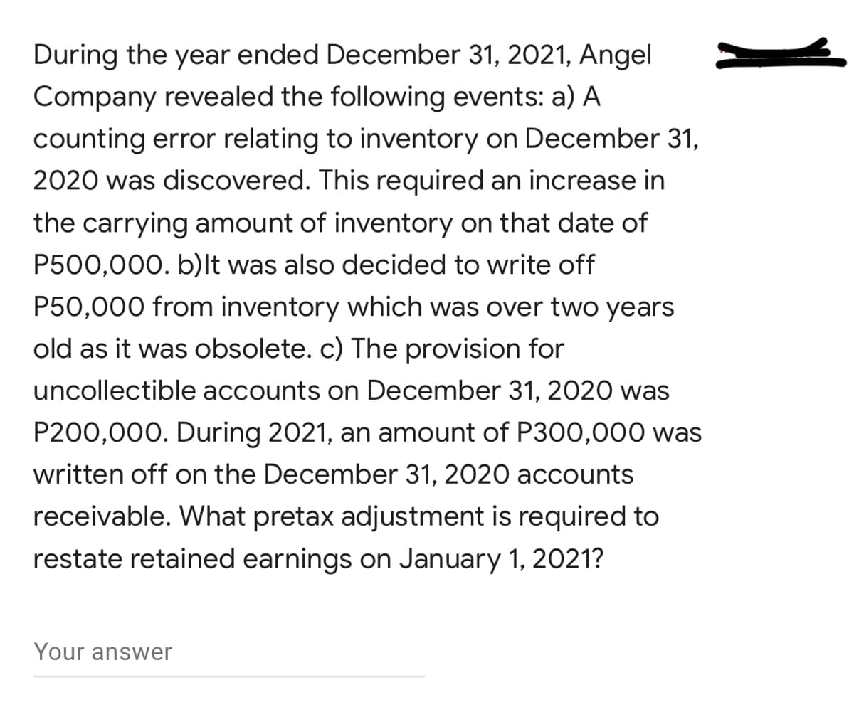 During the year ended December 31, 2021, Angel
Company revealed the following events: a) A
counting error relating to inventory on December 31,
2020 was discovered. This required an increase in
the carrying amount of inventory on that date of
P500,000. b)It was also decided to write off
P50,000 from inventory which was over two years
old as it was obsolete. c) The provision for
uncollectible accounts on December 31, 2020 was
P200,000. During 2021, an amount of P300,000 was
written off on the December 31, 2020 accounts
receivable. What pretax adjustment is required to
restate retained earnings on January 1, 2021?
Your answer