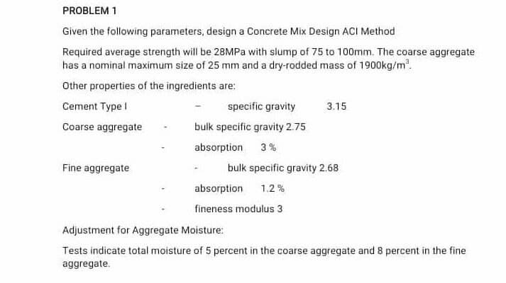 PROBLEM 1
Given the following parameters, design a Concrete Mix Design ACI Method
Required average strength will be 28MPa with slump of 75 to 100mm. The coarse aggregate
has a nominal maximum size of 25 mm and a dry-rodded mass of 1900kg/m'.
Other properties of the ingredients are:
Cement Type I
specific gravity
3.15
Coarse aggregate
bulk specific gravity 2.75
absorption
3%
Fine aggregate
bulk specific gravity 2.68
absorption
1.2 %
fineness modulus 3
Adjustment for Aggregate Moisture:
Tests indicate total moisture of 5 percent in the coarse aggregate and 8 percent in the fine
aggregate.
