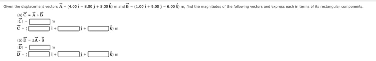 Given the displacement vectors A = (4.00 î - 8.00 j + 5.00 k) m and B = (1.00 î + 9.00 j – 6.00 k) m, find the magnitudes of the following vectors and express each in terms of its rectangular components.
(a) C = Ã +B
iC =
C = (
m
k) m
(b) D = 2Ã -B
DI =
D = |
m
k) m
