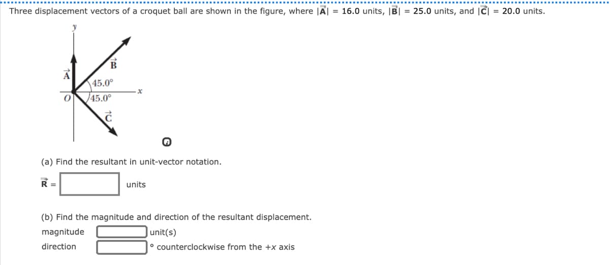 Three displacement vectors of a croquet ball are shown in the figure, where |A| = 16.0 units, |B| = 25.0 units, and |c] = 20.0 units.
B.
A
45.0°
45.0°
(a) Find the resultant in unit-vector notation.
R =
units
(b) Find the magnitude and direction of the resultant displacement.
magnitude
|unit(s)
direction
° counterclockwise from the +x axis
