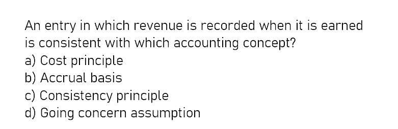 An entry in which revenue is recorded when it is earned
is consistent with which accounting concept?
a) Cost principle
b) Accrual basis
c) Consistency principle
d) Going concern assumption