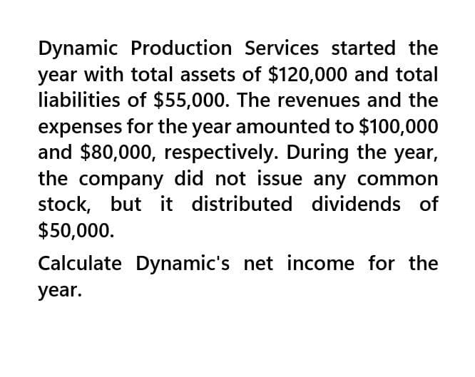 Dynamic Production Services started the
year with total assets of $120,000 and total
liabilities of $55,000. The revenues and the
expenses for the year amounted to $100,000
and $80,000, respectively. During the year,
the company did not issue any common
stock, but it distributed dividends of
$50,000.
Calculate Dynamic's net income for the
year.