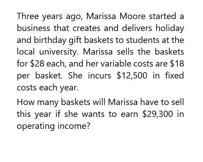 Three years ago, Marissa Moore started a
business that creates and delivers holiday
and birthday gift baskets to students at the
local university. Marissa sells the baskets
for $28 each, and her variable costs are $18
per basket. She incurs $12,500 in fixed
costs each year.
How many baskets will Marissa have to sell
this year if she wants to earn $29,300 in
operating income?