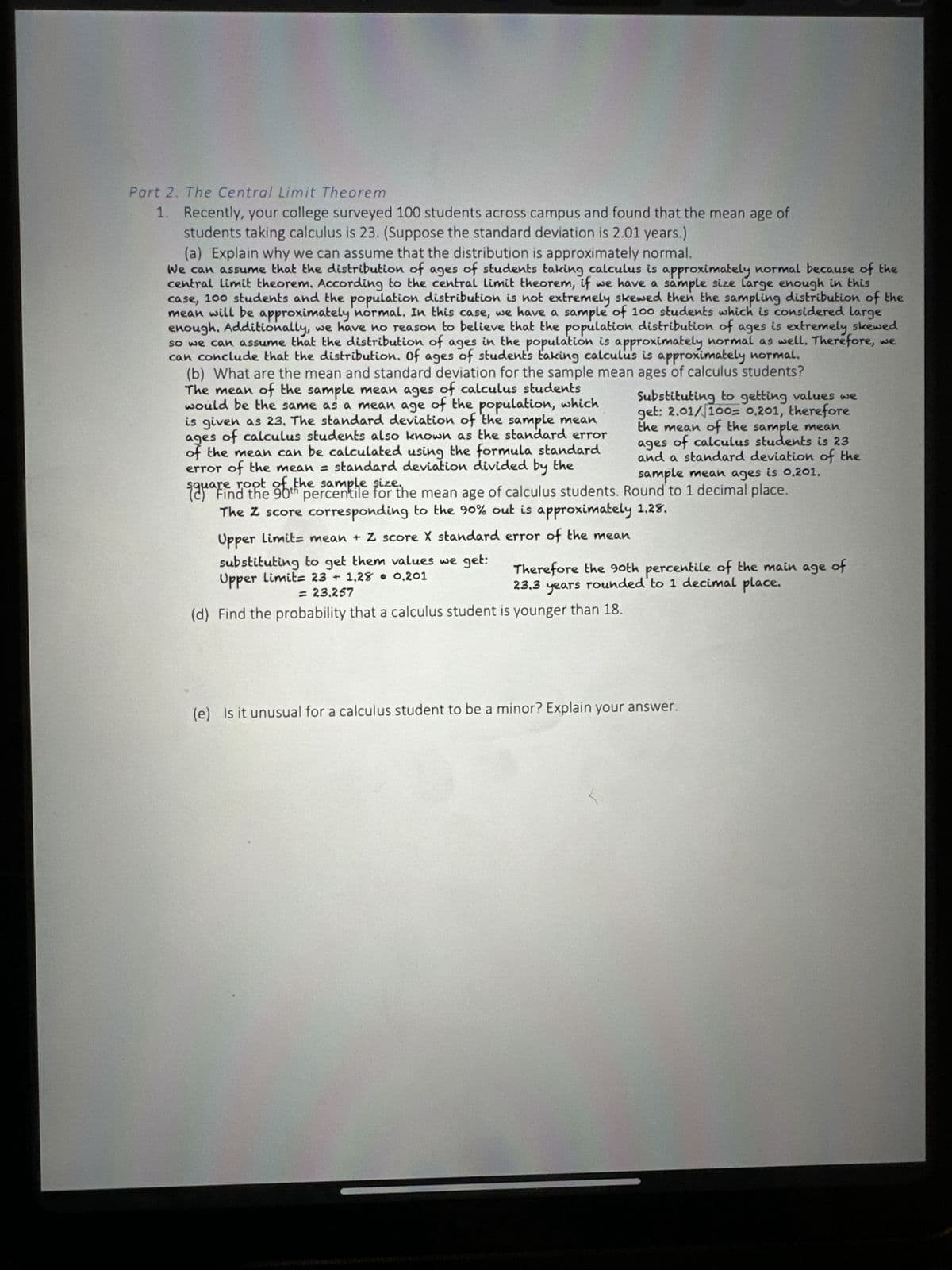 Part 2. The Central Limit Theorem
1.
Recently, your college surveyed 100 students across campus and found that the mean age of
students taking calculus is 23. (Suppose the standard deviation is 2.01 years.)
(a) Explain why we can assume that the distribution is approximately normal.
We can assume that the distribution of ages of students taking calculus is approximately normal because of the
central limit theorem. According to the central limit theorem, if we have a sample size large enough in this
case, 100 students and the population distribution is not extremely skewed then the sampling distribution of the
mean will be approximately normal. In this case, we have a sample of 100 students which is considered large
enough. Additionally, we have no reason to believe that the population distribution of ages is extremely skewed
so we can assume that the distribution of ages in the population is approximately normal as well. Therefore, we
can conclude that the distribution. Of ages of student's taking calculu's is approximately normal.
(b) What are the mean and standard deviation for the sample mean ages of calculus students?
The mean of the sample mean ages of calculus students
would be the same as a mean age of the population, which
is given as 23. The standard deviation of the sample mean
ages of calculus students also known as the standard error
of the mean can be calculated using the formula standard
error of the mean = standard deviation divided by the
square
root of
sample
sau find the oth percentile for the mean age of calculus students. Round to 1 decimal place.
The Z score corresponding to the 90% out is approximately 1.28.
Upper Limit mean + Z score X standard error of the mean
substituting to get them values we get:
Upper Limit= 23 + 1.28 • 0,201
= 23.257
(d) Find the probability that a calculus student is younger than 18.
Substituting to getting values we
get: 2.01/100= 0,201, therefore
the mean of the sample mean
ages of calculus students is 23
and a standard deviation of the
sample mean ages is 0.201.
Therefore the 90th percentile of the main age of
years rounded to 1 decimal place.
23,3
(e) Is it unusual for a calculus student to be a minor? Explain your answer.