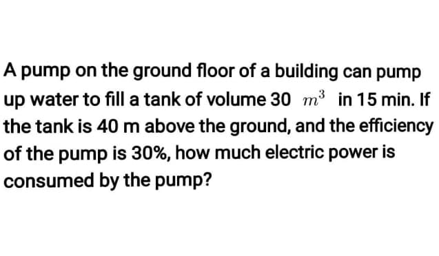 A pump on the ground floor of a building can pump
up water to fill a tank of volume 30 m³ in 15 min. If
the tank is 40 m above the ground, and the efficiency
of the pump is 30%, how much electric power is
consumed by the pump?
