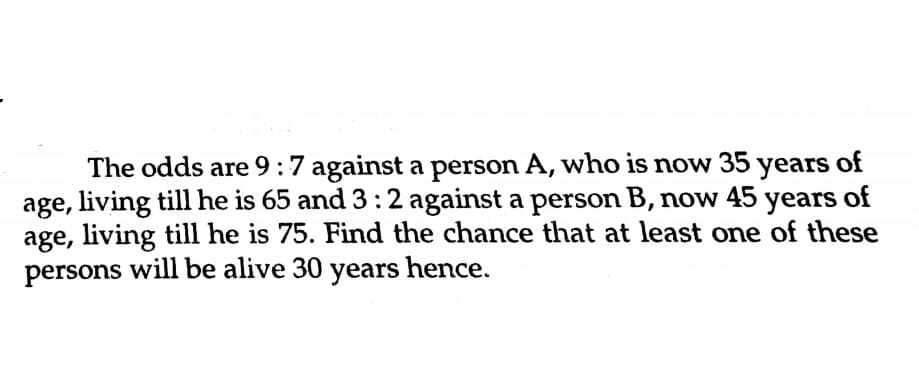 The odds are 9:7 against a person A, who is now 35 years of
age, living till he is 65 and 3:2 against a person B, now 45 years of
age, living till he is 75. Find the chance that at least one of these
persons will be alive 30 years hence.
