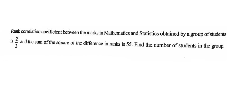 Rank correlation coefficient between the marks in Mathematics and Statistics obtained by a group of students
2
is
and the sum of the square of the difference in ranks is 55. Find the number of students in the group.
3
