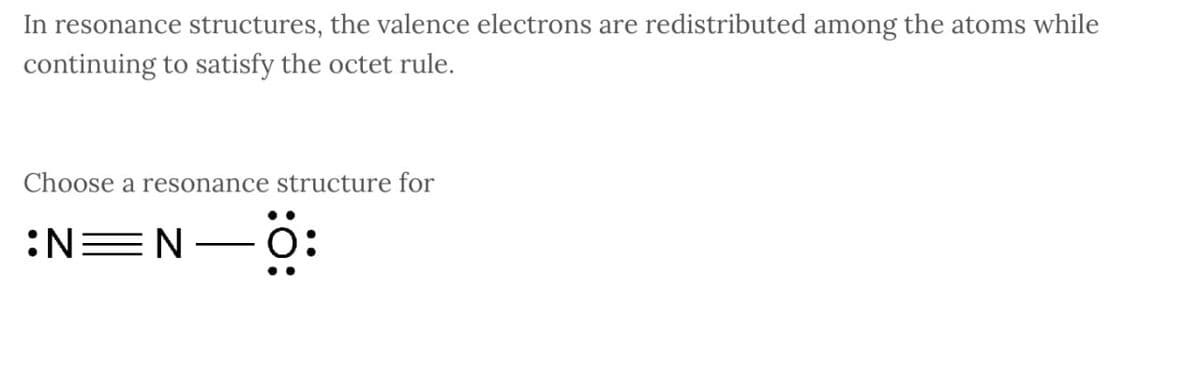 In resonance structures, the valence electrons are redistributed among the atoms while
continuing to satisfy the octet rule.
Choose a resonance structure for
:N=N
-Ö: