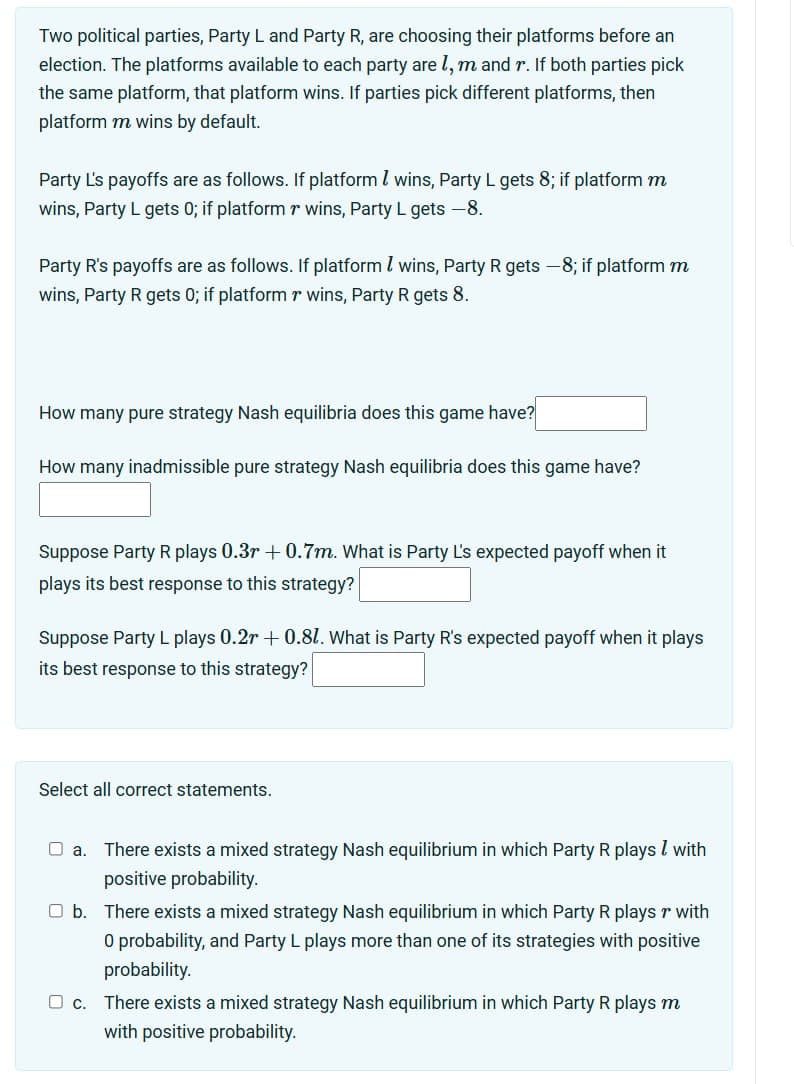 Two political parties, Party L and Party R, are choosing their platforms before an
election. The platforms available to each party are 1, m and r. If both parties pick
the same platform, that platform wins. If parties pick different platforms, then
platform m wins by default.
Party L's payoffs are as follows. If platform / wins, Party L gets 8; if platform m
wins, Party L gets 0; if platform r wins, Party L gets -8.
Party R's payoffs are as follows. If platform / wins, Party R gets -8; if platform m
wins, Party R gets 0; if platform r wins, Party R gets 8.
How many pure strategy Nash equilibria does this game have?
How many inadmissible pure strategy Nash equilibria does this game have?
Suppose Party R plays 0.3r +0.7m. What is Party L's expected payoff when it
plays its best response to this strategy?
Suppose Party L plays 0.2r+ 0.81. What is Party R's expected payoff when it plays
its best response to this strategy?
Select all correct statements.
a.
There exists a mixed strategy Nash equilibrium in which Party R plays / with
positive probability.
☐ b. There exists a mixed strategy Nash equilibrium in which Party R plays r with
O probability, and Party L plays more than one of its strategies with positive
probability.
☐ C. There exists a mixed strategy Nash equilibrium in which Party R plays m
with positive probability.