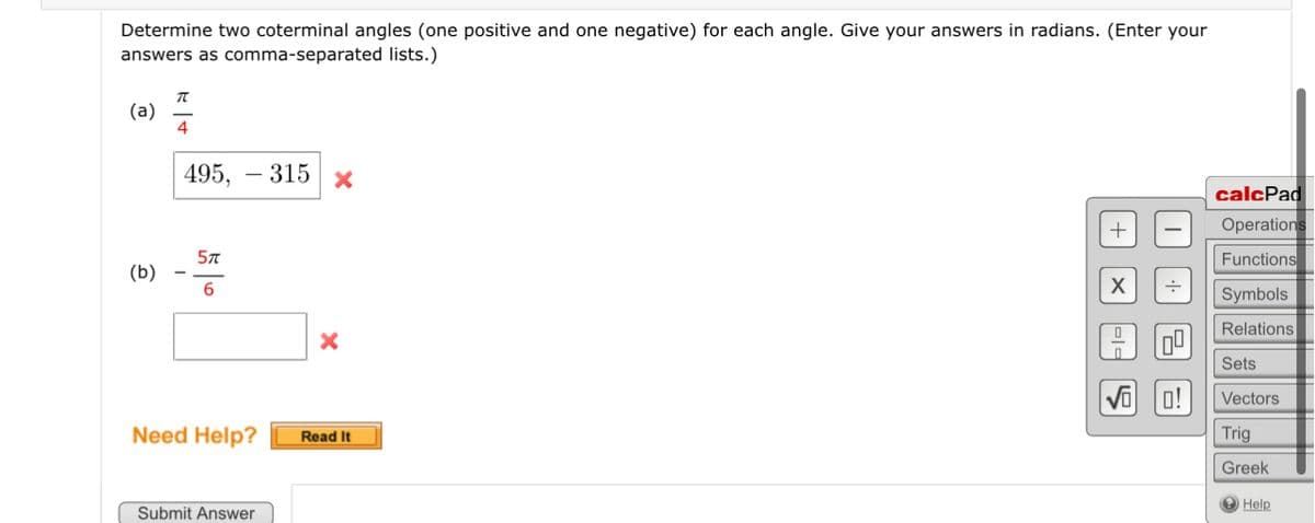 Determine two coterminal angles (one positive and one negative) for each angle. Give your answers in radians. (Enter your
answers as comma-separated lists.)
(a)
(b)
T
4
495,- 315 x
5T
6
Need Help?
Submit Answer
X
Read It
+
X ÷
0|=
·+·
15
QU
0!
calcPad
Operations
Functions
Symbols
Relations
Sets
Vectors
Trig
Greek
Help