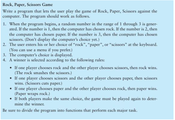 Rock, Paper, Scissors Game
Write a program that lets the user play the game of Rock, Paper, Scissors against the
computer. The program should work as follows.
1. When the program begins, a random number in the range of 1 through 3 is gener-
ated. If the number is 1, then the computer has chosen rock. If the number is 2, then
the computer has chosen paper. If the number is 3, then the computer has chosen
scissors. (Don't display the computer's choice yet.)
2. The user enters his or her choice of "rock", "paper", or "scissors" at the keyboard.
(You can use a menu if you prefer.)
3. The computer's choice is displayed.
4. A winner is selected according to the following rules:
• If one player chooses rock and the other player chooses scissors, then rock wins.
(The rock smashes the scissors.)
• If one player chooses scissors and the other player chooses paper, then scissors
wins. (Scissors cuts paper.)
• If one player chooses paper and the other player chooses rock, then paper wins.
(Paper wraps rock.)
• If both players make the same choice, the game must be played again to deter-
mine the winner.
Be sure to divide the program into functions that perform each major task.