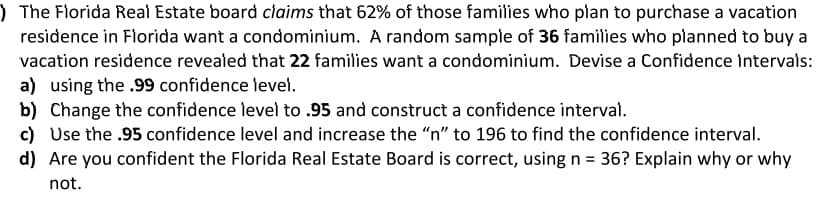 ) The Florida Real Estate board claims that 62% of those families who plan to purchase a vacation
residence in Florida want a condominium. A random sample of 36 families who planned to buy a
vacation residence revealed that 22 families want a condominium. Devise a Confidence Intervals:
a) using the .99 confidence level.
b) Change the confidence level to .95 and construct a confidence interval.
c) Use the .95 confidence level and increase the "n" to 196 to find the confidence interval.
d) Are you confident the Florida Real Estate Board is correct, using n = 36? Explain why or why
not.
