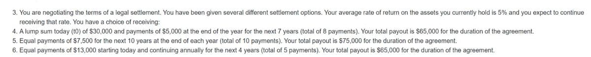 3. You are negotiating the terms of a legal settlement. You have been given several different settlement options. Your average rate of return on the assets you currently hold is 5% and you expect to continue
receiving that rate. You have a choice of receiving:
4. A lump sum today (t0) of $30,000 and payments of $5,000 at the end of the year for the next 7 years (total of 8 payments). Your total payout is $65,000 for the duration of the agreement.
5. Equal payments of $7,500 for the next 10 years at the end of each year (total of 10 payments). Your total payout is $75,000 for the duration of the agreement.
6. Equal payments of $13,000 starting today and continuing annually for the next 4 years (total of 5 payments). Your total payout is $65,000 for the duration of the agreement.
