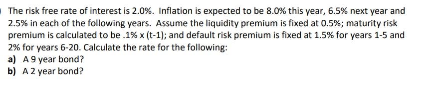 OThe risk free rate of interest is 2.0%. Inflation is expected to be 8.0% this year, 6.5% next year and
2.5% in each of the following years. Assume the liquidity premium is fixed at 0.5%; maturity risk
premium is calculated to be .1% x (t-1); and default risk premium is fixed at 1.5% for years 1-5 and
2% for years 6-20. Calculate the rate for the following:
a) A9 year bond?
b) A 2 year bond?
