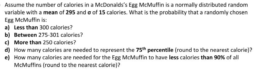 OAssume the number of calories in a McDonalds's Egg McMuffin is a normally distributed random
variable with a mean of 295 and o of 15 calories. What is the probability that a randomly chosen
Egg McMuffin is:
a) Less than 300 calories?
b) Between 275-301 calories?
c) More than 250 calories?
d) How many calories are needed to represent the 75th percentile (round to the nearest calorie)?
e) How many calories are needed for the Egg McMuffin to have less calories than 90% of all
McMuffins (round to the nearest calorie)?
