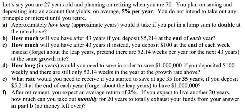 Let's say you are 27 years old and planning on retiring when you are 70. You plan on saving and
depositing into an account that yields, on average, 5% per year. You do not intend to take out any
principle or interest until you retire.
a) Approximately how long (approximate years) would it take if you put in a lump sum to double at
the rate above?
b) How much will you have after 43 years if you deposit $5,214 at the end of each year?
c) How much will you have after 43 years if instead, you deposit $100 at the end of each week
instead (forget about the leap years, pretend there are 52.14 weeks per year for the next 43 years)
at the same growth rate?
d) How long (in years) would you need to save in order to save $1,000,000 if you deposited $100
weekly and there are still only 52.14 weeks in the year at the growth rate above?
e) What rate would you need to receive if you started to save at age 35 for 35 years, if you deposit
$5,214 at the end of each year (forget about the leap years) to have $1,000,000?
f) After retirement, you expect an average return of 2%. If you expect to live another 20 years,
how much can you take out monthly for 20 years to totally exhaust your funds from your answer
in part b (no money left over)?
