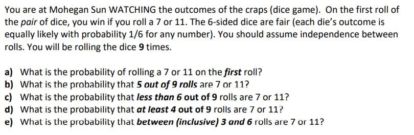 You are at Mohegan Sun WATCHING the outcomes of the craps (dice game). On the first roll of
the pair of dice, you win if you roll a 7 or 11. The 6-sided dice are fair (each die's outcome is
equally likely with probability 1/6 for any number). You should assume independence between
rolls. You will be rolling the dice 9 times.
a) What is the probability of rolling a 7 or 11 on the first roll?
b) What is the probability that 5 out of 9 rolls are 7 or 11?
c) What is the probability that less than 6 out of 9 rolls are 7 or 11?
d) What is the probability that at least 4 out of 9 rolls are 7 or 11?
e) What is the probability that between (inclusive) 3 and 6 rolls are 7 or 11?
