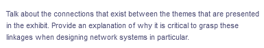 Talk about the connections that exist between the themes that are presented
in the exhibit. Provide an explanation of why it is critical to grasp these
linkages when designing network systems in particular.
