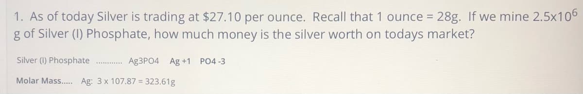 1. As of today Silver is trading at $27.10 per ounce. Recall that 1 ounce = 28g. If we mine 2.5x106
g of Silver (I) Phosphate, how much money is the silver worth on todays market?
Silver (I) Phosphate
Ag3PO4 Ag +1 PO4 -3
Molar Mass... Ag: 3 x 107.87 = 323.61g
