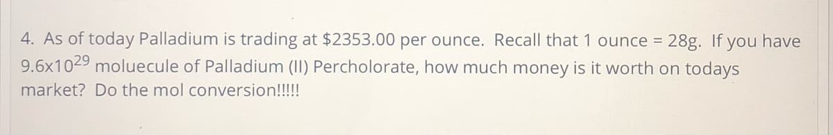 4. As of today Palladium is trading at $2353.00 per ounce. Recall that 1 ounce = 28g. If you have
9.6x1029 moluecule of Palladium (II) Percholorate, how much money is it worth on todays
market? Do the mol conversion!!!!!
